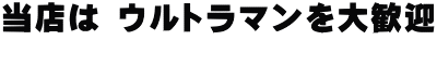 当店は ウルトラマンを大歓迎  